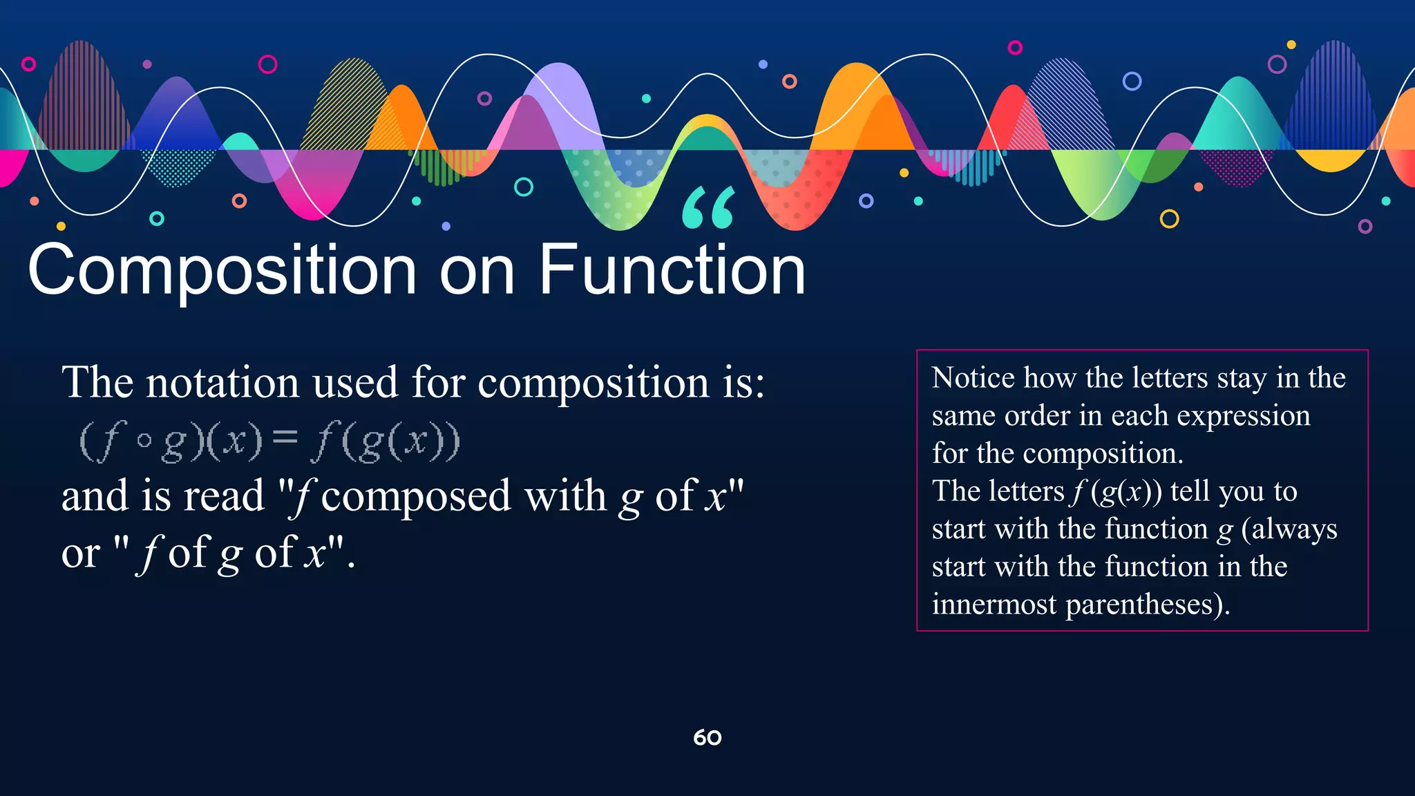 “
60
Composition on Function
The notation used for composition is:
and is read "f composed with g of x"
or " f of g of x".
Notice how the letters stay in the
same order in each expression
for the composition.
The letters f (g(x)) tell you to
start with the function g (always
start with the function in the
innermost parentheses).
 