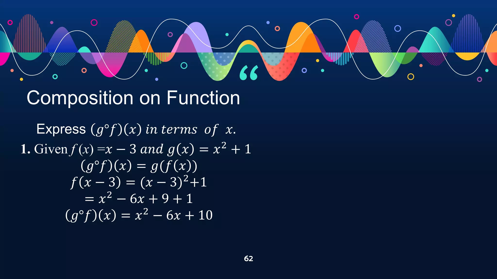 “
62
Composition on Function
Express 𝑔°𝑓 𝑥 𝑖𝑛 𝑡𝑒𝑟𝑚𝑠 𝑜𝑓 𝑥.
1. Given f (x) =𝑥 − 3 𝑎𝑛𝑑 𝑔 𝑥 = 𝑥2
+ 1
𝑔°𝑓 𝑥 = 𝑔(𝑓 𝑥 )
𝑓 𝑥 − 3 = (𝑥 − 3)2
+1
= 𝑥2
− 6𝑥 + 9 + 1
𝑔°𝑓 𝑥 = 𝑥2
− 6𝑥 + 10
 