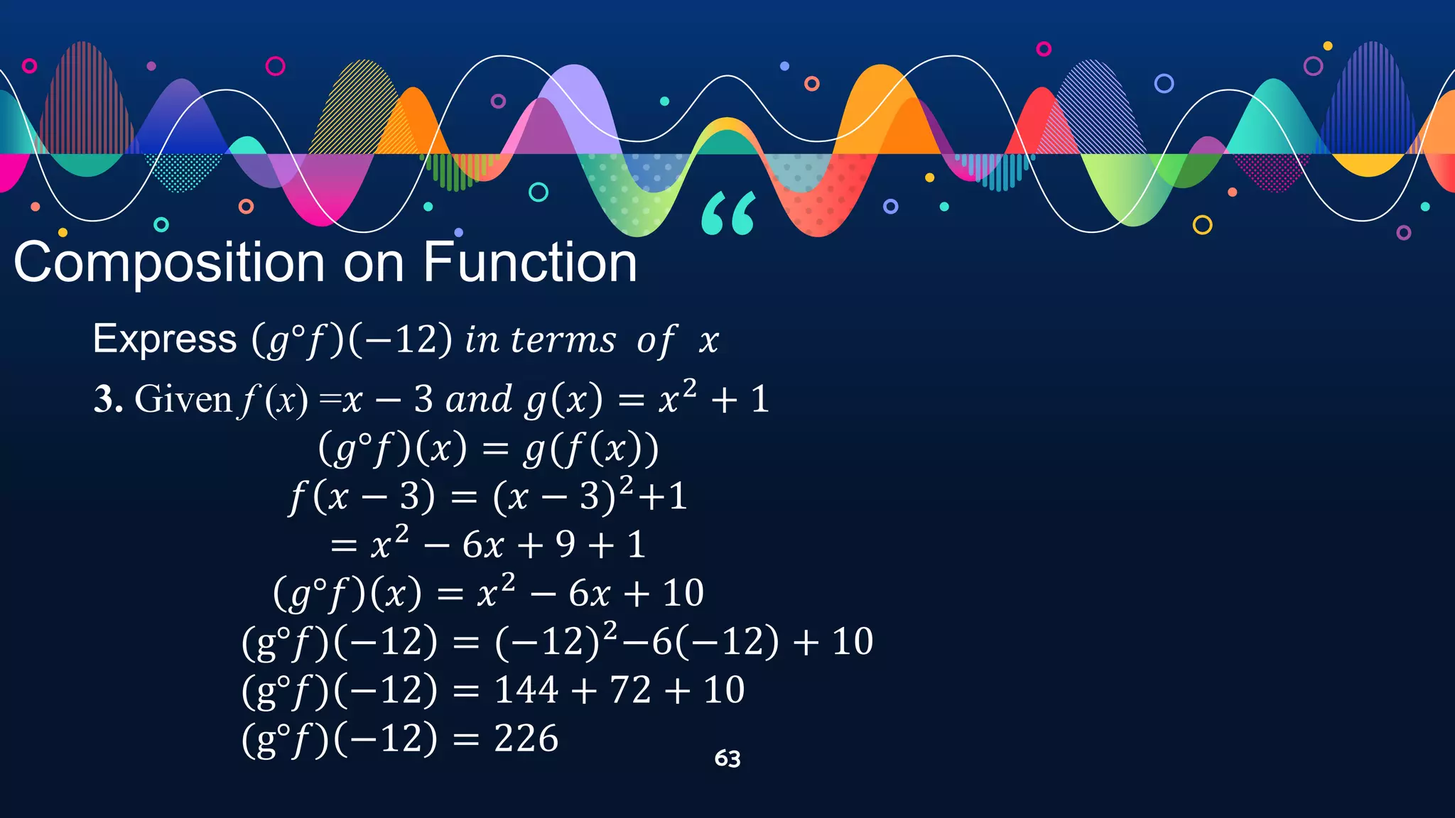 “
63
Composition on Function
Express 𝑔°𝑓 −12 𝑖𝑛 𝑡𝑒𝑟𝑚𝑠 𝑜𝑓 𝑥
3. Given f (x) =𝑥 − 3 𝑎𝑛𝑑 𝑔 𝑥 = 𝑥2
+ 1
𝑔°𝑓 𝑥 = 𝑔(𝑓 𝑥 )
𝑓 𝑥 − 3 = (𝑥 − 3)2
+1
= 𝑥2
− 6𝑥 + 9 + 1
𝑔°𝑓 𝑥 = 𝑥2
− 6𝑥 + 10
(g°𝑓) −12 = (−12)2
−6 −12 + 10
(g°𝑓) −12 = 144 + 72 + 10
(g°𝑓) −12 = 226
 