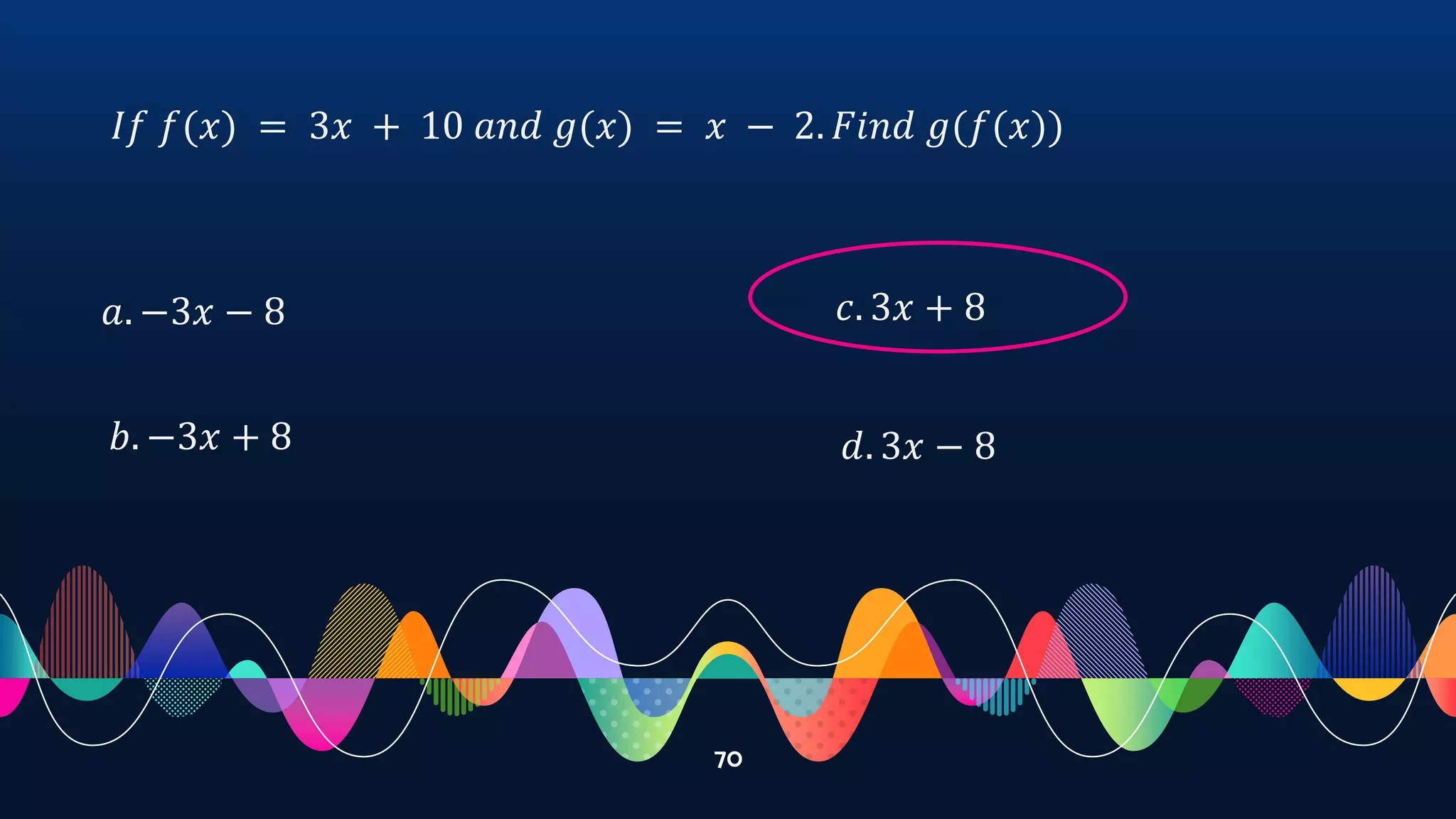 70
𝐼𝑓 𝑓(𝑥) = 3𝑥 + 10 𝑎𝑛𝑑 𝑔(𝑥) = 𝑥 − 2. 𝐹𝑖𝑛𝑑 𝑔(𝑓(𝑥))
𝑎. −3𝑥 − 8
𝑏. −3𝑥 + 8
𝑐. 3𝑥 + 8
𝑑. 3𝑥 − 8
 