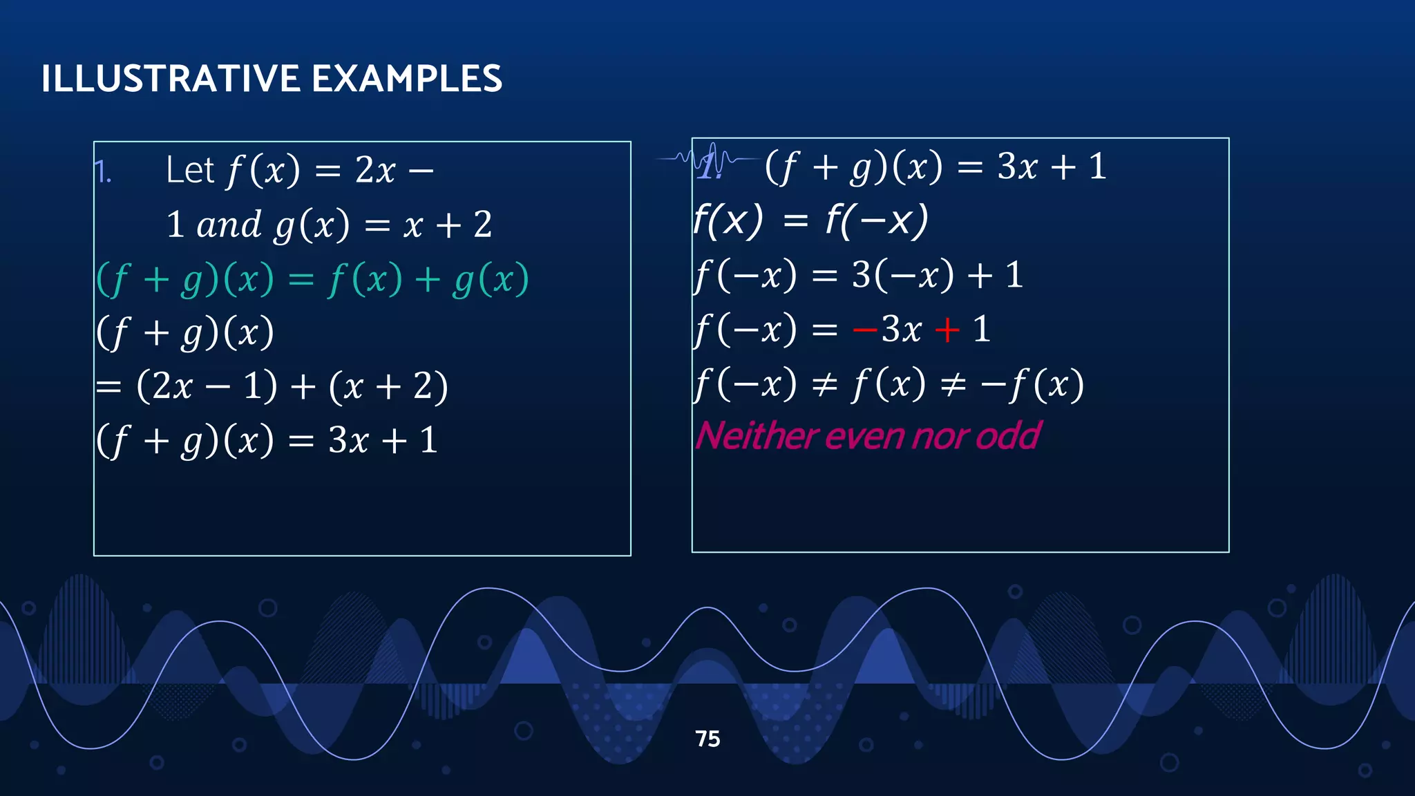 1. Let 𝑓 𝑥 = 2𝑥 −
1 𝑎𝑛𝑑 𝑔 𝑥 = 𝑥 + 2
𝑓 + 𝑔 𝑥 = 𝑓 𝑥 + 𝑔 𝑥
𝑓 + 𝑔 𝑥
= 2𝑥 − 1 + (𝑥 + 2)
𝑓 + 𝑔 𝑥 = 3𝑥 + 1
ILLUSTRATIVE EXAMPLES
75
1. 𝑓 + 𝑔 𝑥 = 3𝑥 + 1
f(x) = f(−x)
𝑓 −𝑥 = 3 −𝑥 + 1
𝑓 −𝑥 = −3𝑥 + 1
𝑓 −𝑥 ≠ 𝑓 𝑥 ≠ −𝑓(𝑥)
Neither even nor odd
 