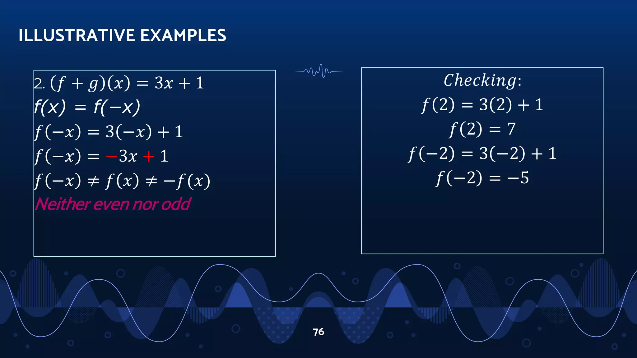 𝐶ℎ𝑒𝑐𝑘𝑖𝑛𝑔:
𝑓 2 = 3 2 + 1
𝑓 2 = 7
𝑓 −2 = 3 −2 + 1
𝑓 −2 = −5
ILLUSTRATIVE EXAMPLES
76
2. 𝑓 + 𝑔 𝑥 = 3𝑥 + 1
f(x) = f(−x)
𝑓 −𝑥 = 3 −𝑥 + 1
𝑓 −𝑥 = −3𝑥 + 1
𝑓 −𝑥 ≠ 𝑓 𝑥 ≠ −𝑓(𝑥)
Neither even nor odd
 