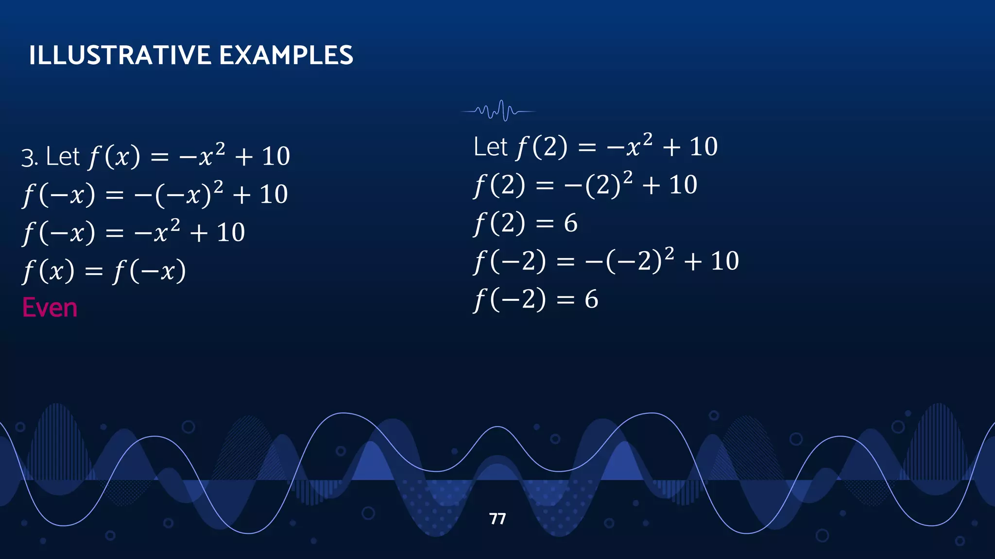 3. Let 𝑓 𝑥 = −𝑥2
+ 10
𝑓 −𝑥 = −(−𝑥)2
+ 10
𝑓 −𝑥 = −𝑥2
+ 10
𝑓 𝑥 = 𝑓 −𝑥
Even
ILLUSTRATIVE EXAMPLES
77
Let 𝑓 2 = −𝑥2
+ 10
𝑓 2 = −(2)2
+ 10
𝑓 2 = 6
𝑓 −2 = − −2 2
+ 10
𝑓 −2 = 6
 