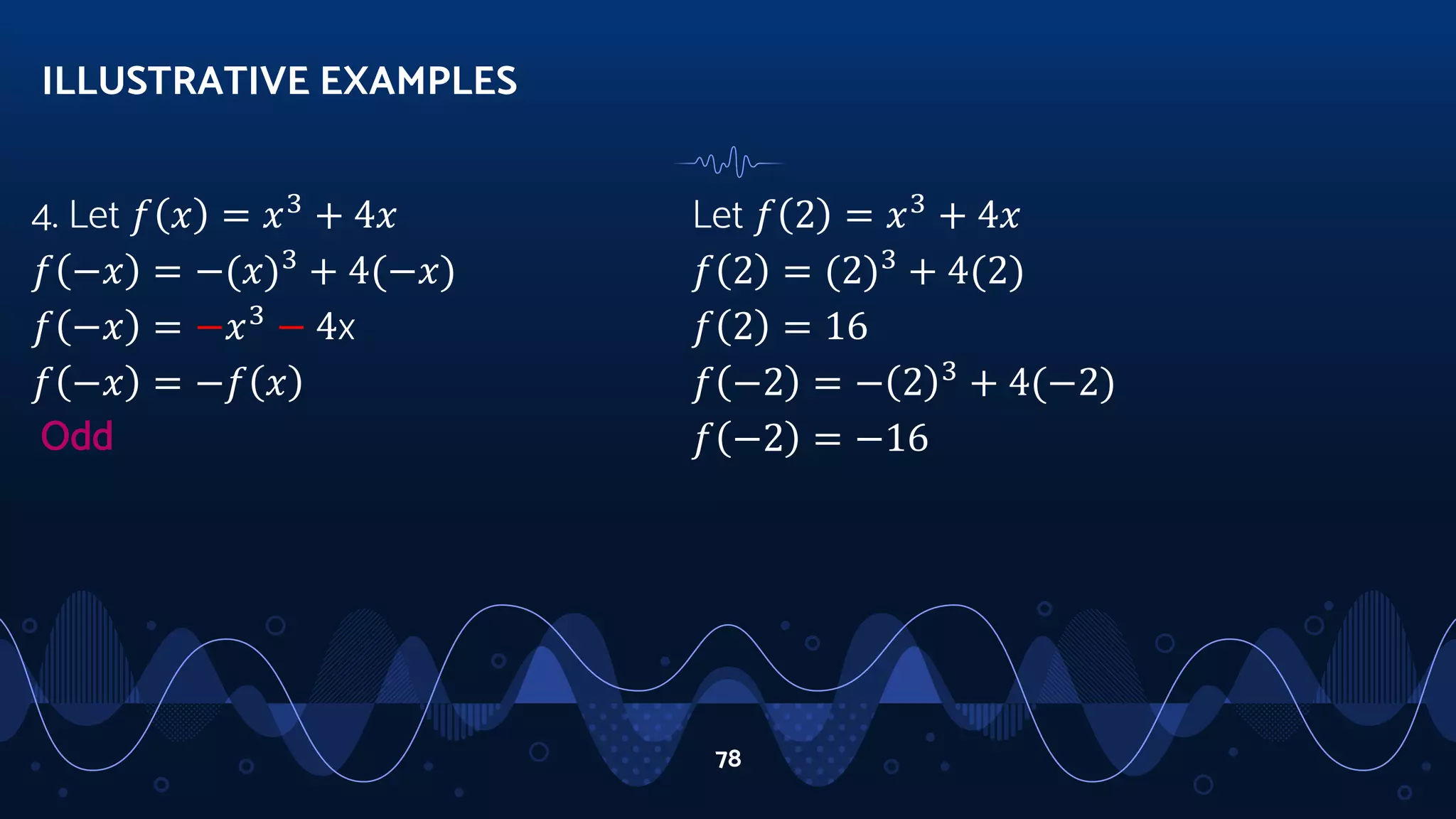 4. Let 𝑓 𝑥 = 𝑥3
+ 4𝑥
𝑓 −𝑥 = −(𝑥)3
+ 4(−𝑥)
𝑓 −𝑥 = −𝑥3
− 4x
𝑓 −𝑥 = −𝑓 𝑥
Odd
ILLUSTRATIVE EXAMPLES
78
Let 𝑓 2 = 𝑥3
+ 4𝑥
𝑓 2 = (2)3
+ 4(2)
𝑓 2 = 16
𝑓 −2 = − 2 3
+ 4(−2)
𝑓 −2 = −16
 
