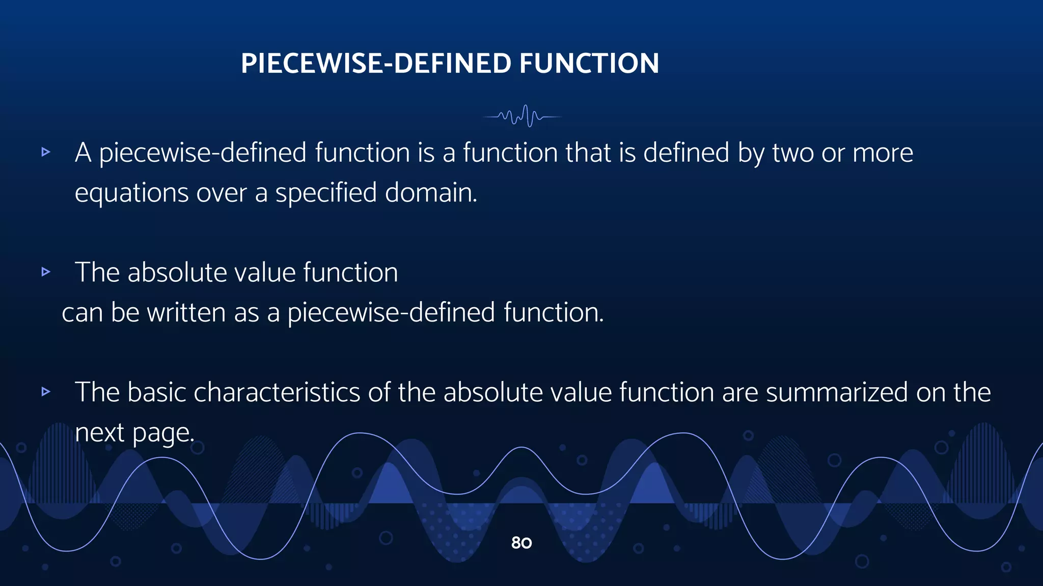 ▹ A piecewise-defined function is a function that is defined by two or more
equations over a specified domain.
▹ The absolute value function
can be written as a piecewise-defined function.
▹ The basic characteristics of the absolute value function are summarized on the
next page.
PIECEWISE-DEFINED FUNCTION
80
 