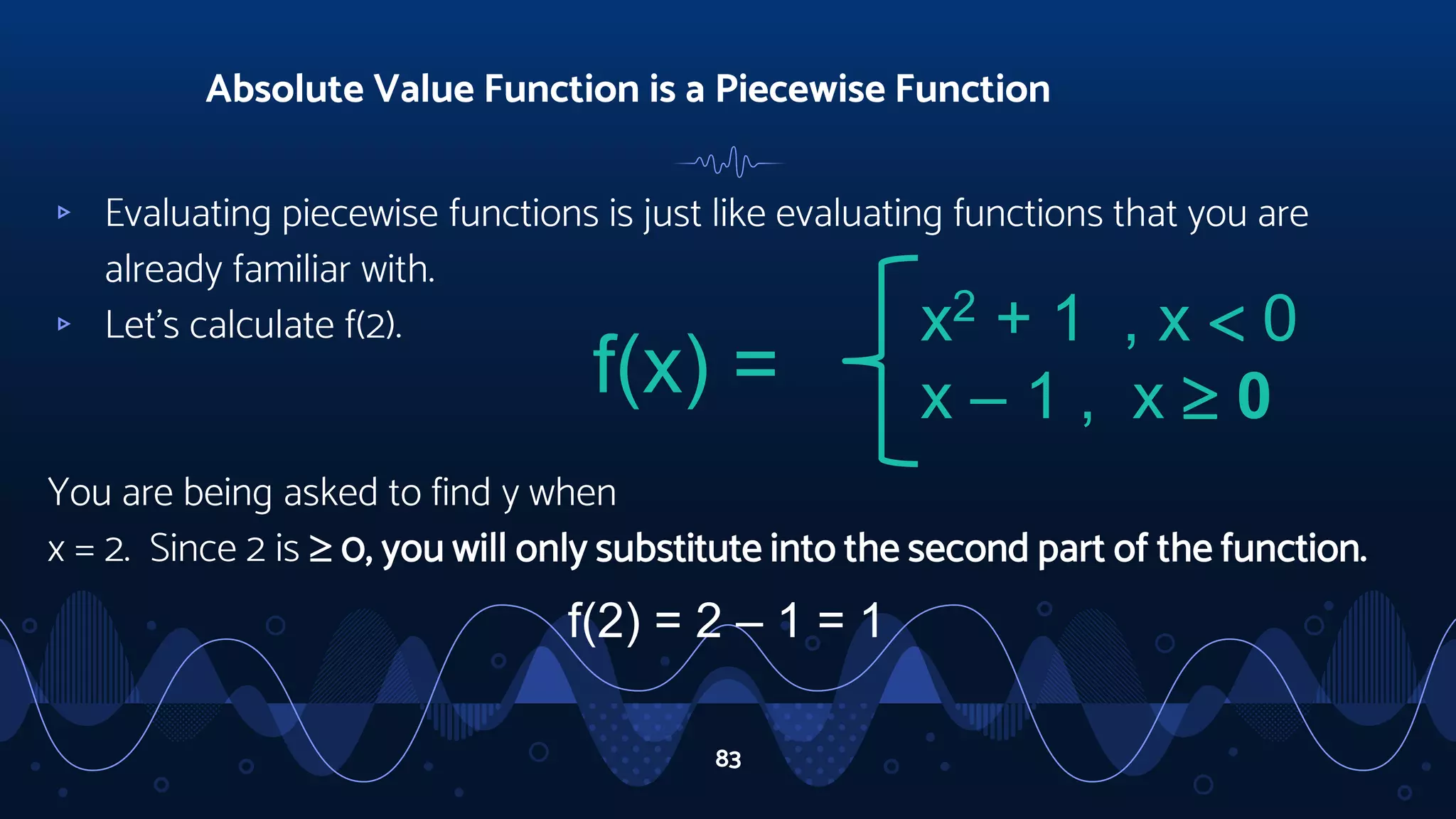 ▹ Evaluating piecewise functions is just like evaluating functions that you are
already familiar with.
▹ Let’s calculate f(2).
You are being asked to find y when
x = 2. Since 2 is  0, you will only substitute into the second part of the function.
Absolute Value Function is a Piecewise Function
83
f(x) =
x2 + 1 , x  0
x – 1 , x  0
f(2) = 2 – 1 = 1
 