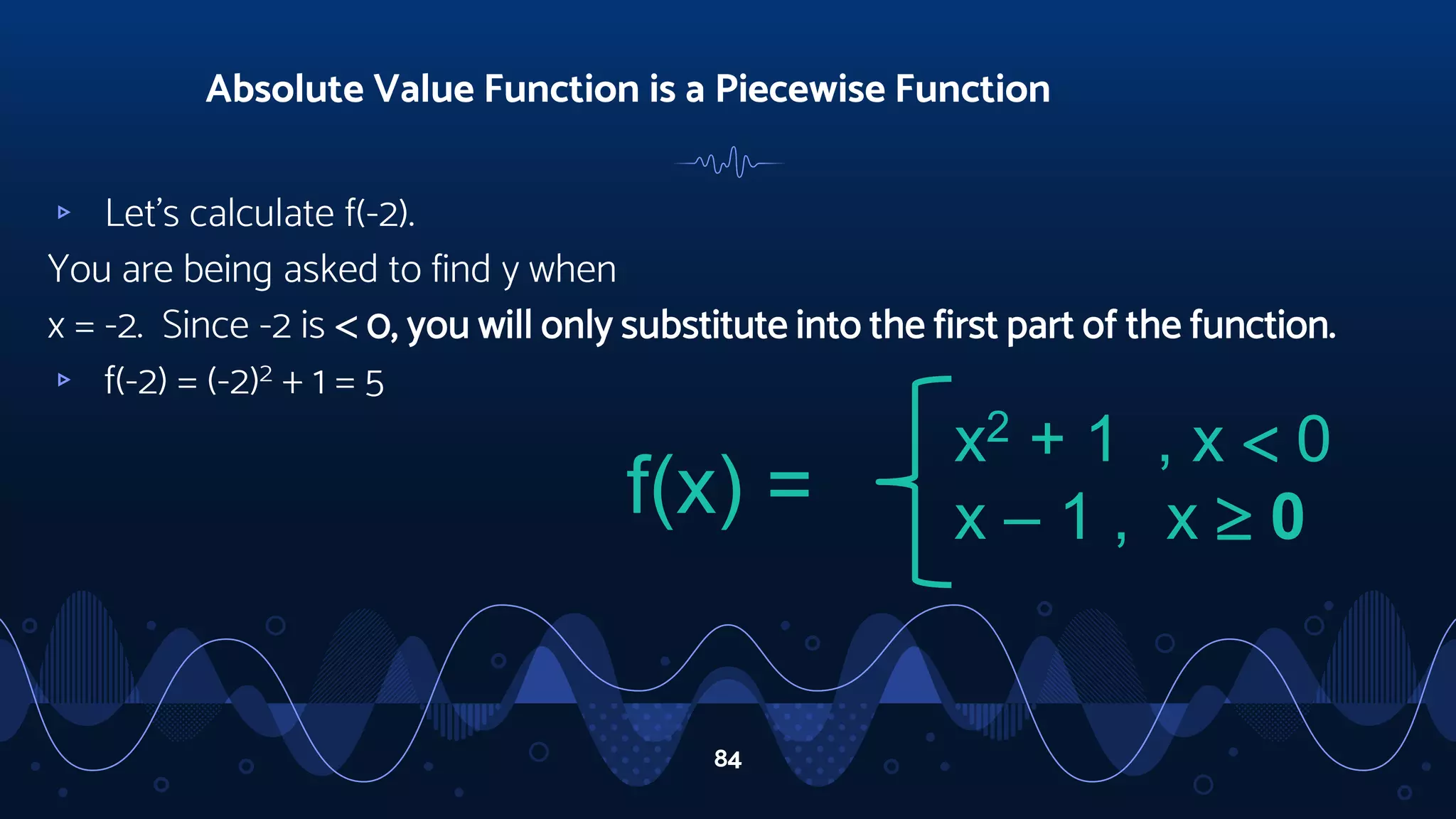 ▹ Let’s calculate f(-2).
You are being asked to find y when
x = -2. Since -2 is  0, you will only substitute into the first part of the function.
▹ f(-2) = (-2)2 + 1 = 5
Absolute Value Function is a Piecewise Function
84
f(x) =
x2 + 1 , x  0
x – 1 , x  0
 