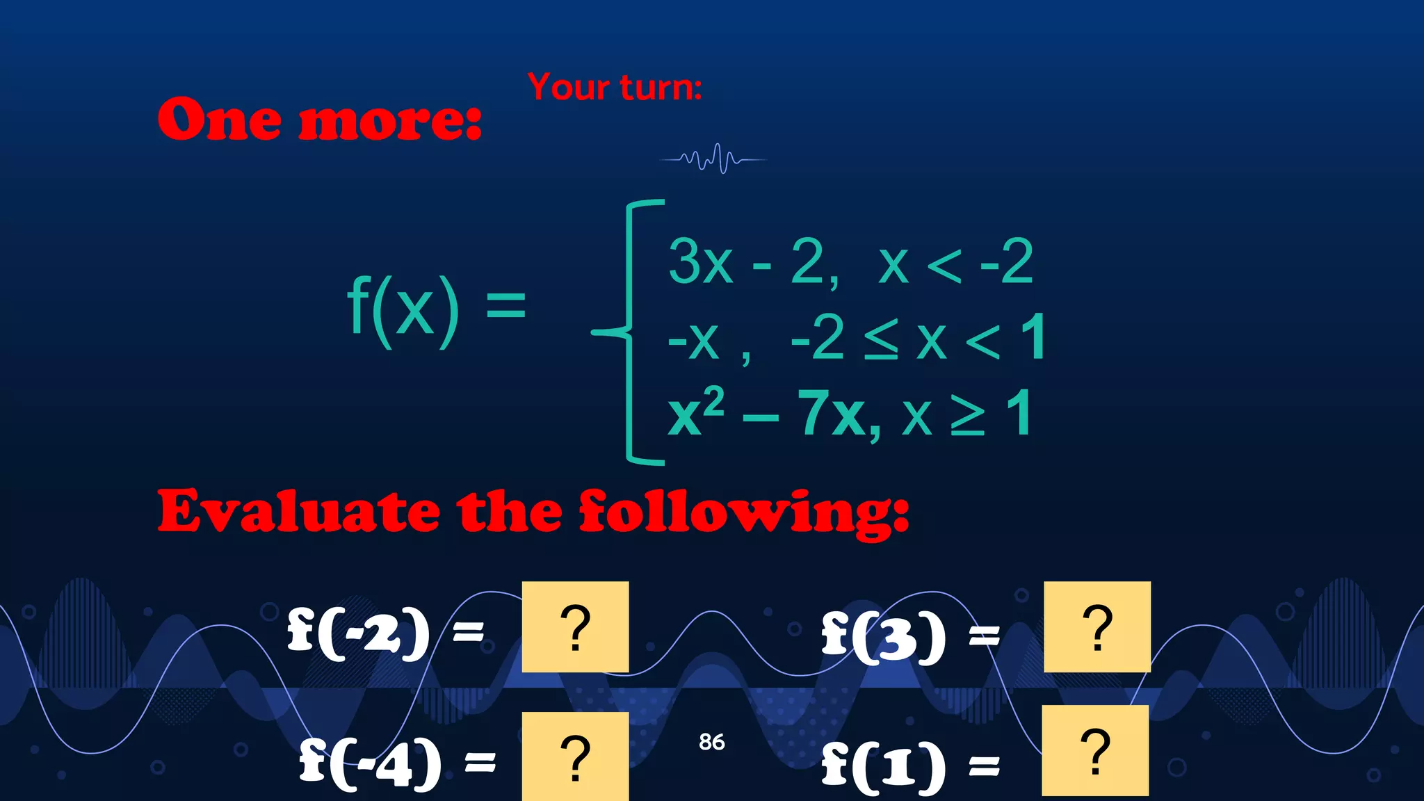 Your turn:
86
One more:
f(x) =
3x - 2, x  -2
-x , -2  x  1
x2 – 7x, x  1
Evaluate the following:
f(-2) = 2
?
f(-4) = -14
?
f(3) = -12
?
f(1) = -6
?
 
