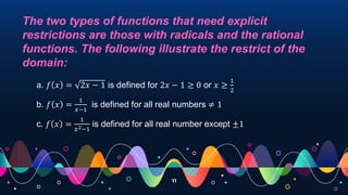 11
The two types of functions that need explicit
restrictions are those with radicals and the rational
functions. The following illustrate the restrict of the
domain:
a. 𝑓 𝑥 = 2𝑥 − 1 is defined for 2𝑥 − 1 ≥ 0 or 𝑥 ≥
1
2
b. 𝑓 𝑥 =
1
𝑥−1
is defined for all real numbers ≠ 1
c. 𝑓 𝑥 =
1
𝑥2−1
is defined for all real number except ±1
 