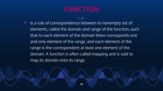 17
▹ is a rule of correspondence between to nonempty set of
elements, called the domain and range of the function, such
that to each element of the domain there corresponds one
and only element of the range, and each element of the
range is the correspondent at least one element of the
domain. A function is often called mapping and is said to
map its domain onto its range
FUNCTION
 