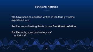 26
Functional Notation
We have seen an equation written in the form y = some
expression in x.
Another way of writing this is to use functional notation.
For Example, you could write y = x²
as f(x) = x².
 