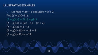 1. Let 𝑓 𝑥 = 2𝑥 − 1 𝑎𝑛𝑑 𝑔 𝑥 = 𝑥 + 2.
Find (𝑓 − 𝑔)(−11).
𝑓 − 𝑔 𝑥 = 𝑓 𝑥 − 𝑔 𝑥
𝑓 − 𝑔 𝑥 = 2𝑥 − 1 − (𝑥 + 2)
𝑓 − 𝑔 𝑥 = 𝑥 − 3
𝑓 − 𝑔 −11 = −11 − 3
𝑓 − 𝑔 −11 = −14
ILLUSTRATIVE EXAMPLES
43
 