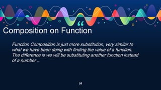 “
58
Composition on Function
Function Composition is just more substitution, very similar to
what we have been doing with finding the value of a function.
The difference is we will be substituting another function instead
of a number ...
 