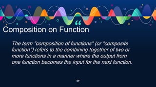 “
59
Composition on Function
The term "composition of functions" (or "composite
function") refers to the combining together of two or
more functions in a manner where the output from
one function becomes the input for the next function.
 