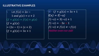 1. Let 𝑓 𝑥 = 2𝑥 −
1 𝑎𝑛𝑑 𝑔 𝑥 = 𝑥 + 2
𝑓 + 𝑔 𝑥 = 𝑓 𝑥 + 𝑔 𝑥
𝑓 + 𝑔 𝑥
= 2𝑥 − 1 + (𝑥 + 2)
𝑓 + 𝑔 𝑥 = 3𝑥 + 1
ILLUSTRATIVE EXAMPLES
75
1. 𝑓 + 𝑔 𝑥 = 3𝑥 + 1
f(x) = f(−x)
𝑓 −𝑥 = 3 −𝑥 + 1
𝑓 −𝑥 = −3𝑥 + 1
𝑓 −𝑥 ≠ 𝑓 𝑥 ≠ −𝑓(𝑥)
Neither even nor odd
 