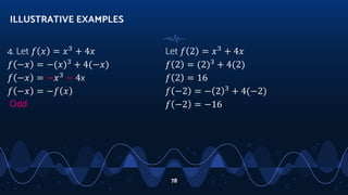 4. Let 𝑓 𝑥 = 𝑥3
+ 4𝑥
𝑓 −𝑥 = −(𝑥)3
+ 4(−𝑥)
𝑓 −𝑥 = −𝑥3
− 4x
𝑓 −𝑥 = −𝑓 𝑥
Odd
ILLUSTRATIVE EXAMPLES
78
Let 𝑓 2 = 𝑥3
+ 4𝑥
𝑓 2 = (2)3
+ 4(2)
𝑓 2 = 16
𝑓 −2 = − 2 3
+ 4(−2)
𝑓 −2 = −16
 