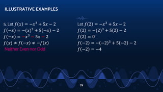 5. Let 𝑓 𝑥 = −𝑥3
+ 5𝑥 − 2
𝑓 −𝑥 = −(𝑥)3
+ 5 −𝑥 − 2
𝑓 −𝑥 = −𝑥3
− 5𝑥 − 2
𝑓(𝑥) ≠ 𝑓 −𝑥 ≠ −𝑓 𝑥
Neither Even nor Odd
ILLUSTRATIVE EXAMPLES
79
Let 𝑓 2 = −𝑥3
+ 5𝑥 − 2
𝑓 2 = −(2)3
+ 5 2 − 2
𝑓 2 = 0
𝑓 −2 = − −2 3
+ 5 −2 − 2
𝑓 −2 = −4
 