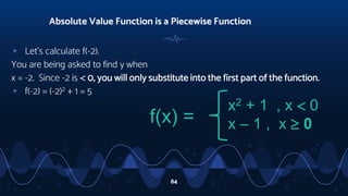 ▹ Let’s calculate f(-2).
You are being asked to find y when
x = -2. Since -2 is  0, you will only substitute into the first part of the function.
▹ f(-2) = (-2)2 + 1 = 5
Absolute Value Function is a Piecewise Function
84
f(x) =
x2 + 1 , x  0
x – 1 , x  0
 