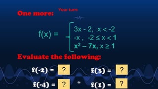 Your turn:
86
One more:
f(x) =
3x - 2, x  -2
-x , -2  x  1
x2 – 7x, x  1
Evaluate the following:
f(-2) = 2
?
f(-4) = -14
?
f(3) = -12
?
f(1) = -6
?
 