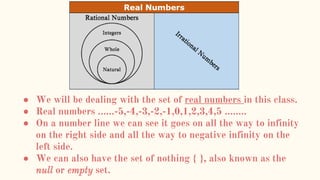 ● We will be dealing with the set of real numbers in this class.
● Real numbers ……-5,-4,-3,-2,-1,0,1,2,3,4,5 ……..
● On a number line we can see it goes on all the way to infinity
on the right side and all the way to negative infinity on the
left side.
● We can also have the set of nothing { }, also known as the
null or empty set.
 