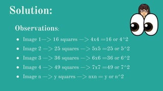 Solution:
Observations:
● Image 1—> 16 squares —> 4x4 =16 or 4^2
● Image 2 —> 25 squares —> 5x5 =25 or 5^2
● Image 3 —> 36 squares —> 6x6 =36 or 6^2
● Image 4 —> 49 squares —> 7x7 =49 or 7^2
● Image n —> y squares —> nxn = y or n^2
 