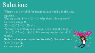Solution:
Where n is a symbol for image number and y is the total
squares.
The equation Y = n^2 —> why does this not work?
Let’s try image 2.
25 = (2)^2 —> 25 ≠ 4.
Therefore something is missing. Let’s look at image 1.
16 = (1)^2 —> 16≠1. But we say earlier that 4^2
works.
So let’s change our equation to satisfy the conditions.
Y = (n+3)^2.
Correct we got it!
 