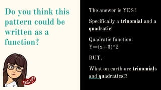 Do you think this
pattern could be
written as a
function?
The answer is YES !
Specifically a trinomial and a
quadratic!
Quadratic function:
Y=(x+3)^2
BUT,
What on earth are trinomials
and quadratics!?
 
