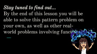 Stay tuned to find out…
By the end of this lesson you will be
able to solve this pattern problem on
your own, as well as other real-
world problems involving functions!
 