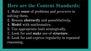 Here are the Content Standards:
1. Make sense of problems and persevere in
solving them.
2. Reason abstractly and quantitatively.
4. Model with mathematics.
5. Use appropriate tools strategically.
7. Look for and make use of structure.
8. Look for and express regularity in repeated
reasoning.
 