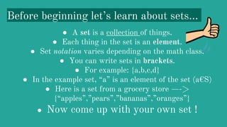Before beginning let’s learn about sets...
● A set is a collection of things.
● Each thing in the set is an element.
● Set notation varies depending on the math class.
● You can write sets in brackets.
● For example: {a,b,c,d}
● In the example set, “a” is an element of the set (a€S)
● Here is a set from a grocery store —->
{“apples”,”pears”,”bananas”,”oranges”}
● Now come up with your own set !
 