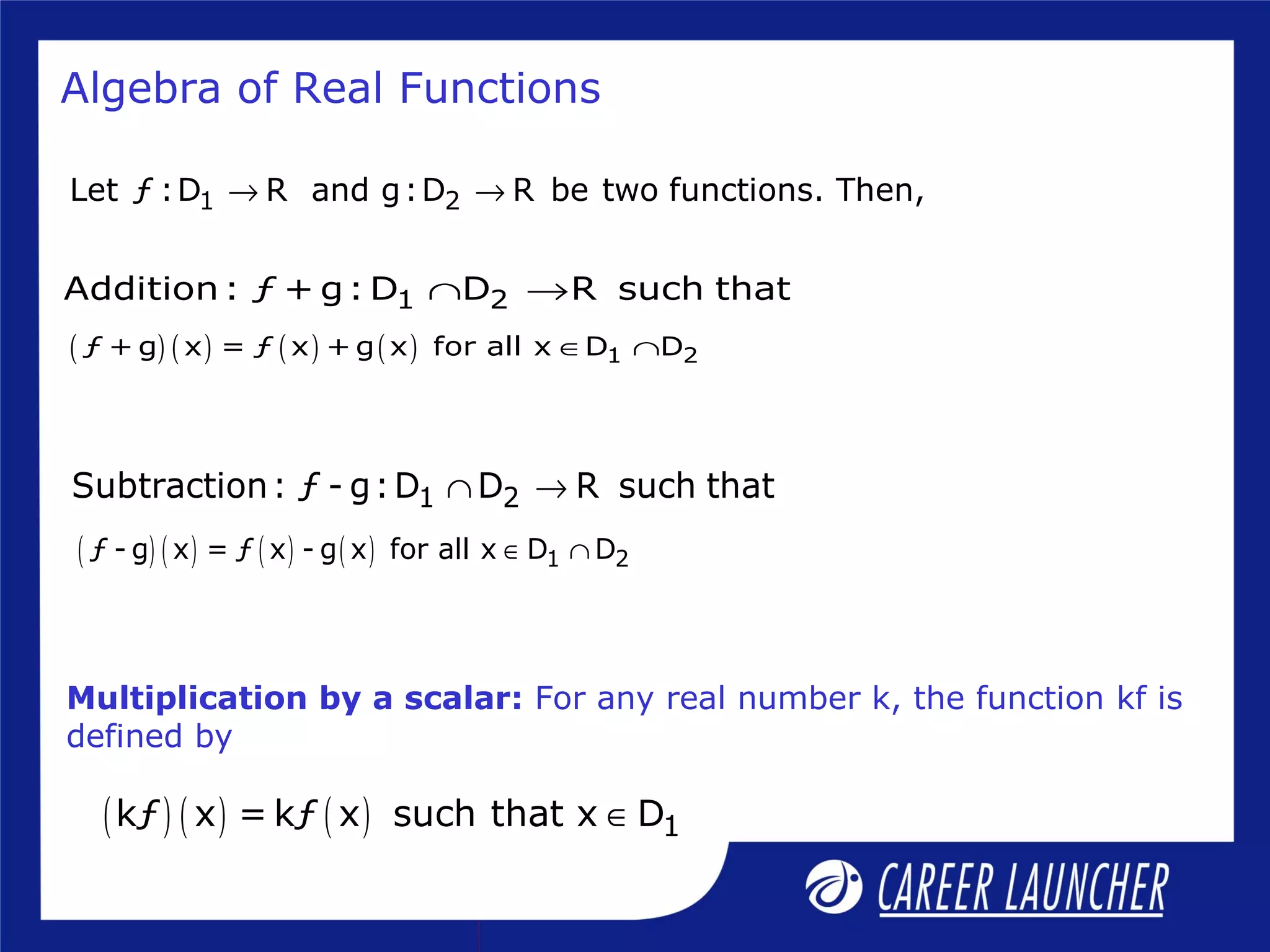 Algebra of Real Functions
1 2Let ƒ :D R and g:D R be two functions. Then,→ →
1 2Addition: ƒ + g: D D R such that∩ →
( ) ( ) ( ) ( ) 1 2ƒ + g x = ƒ x + g x for all x D D∈ ∩
1 2Subtraction: ƒ - g:D D R such that∩ →
( ) ( ) ( ) ( ) 1 2ƒ - g x = ƒ x - g x for all x D D∈ ∩
Multiplication by a scalar: For any real number k, the function kf is
defined by
( ) ( ) ( ) 1kƒ x = kƒ x such that x D∈
 