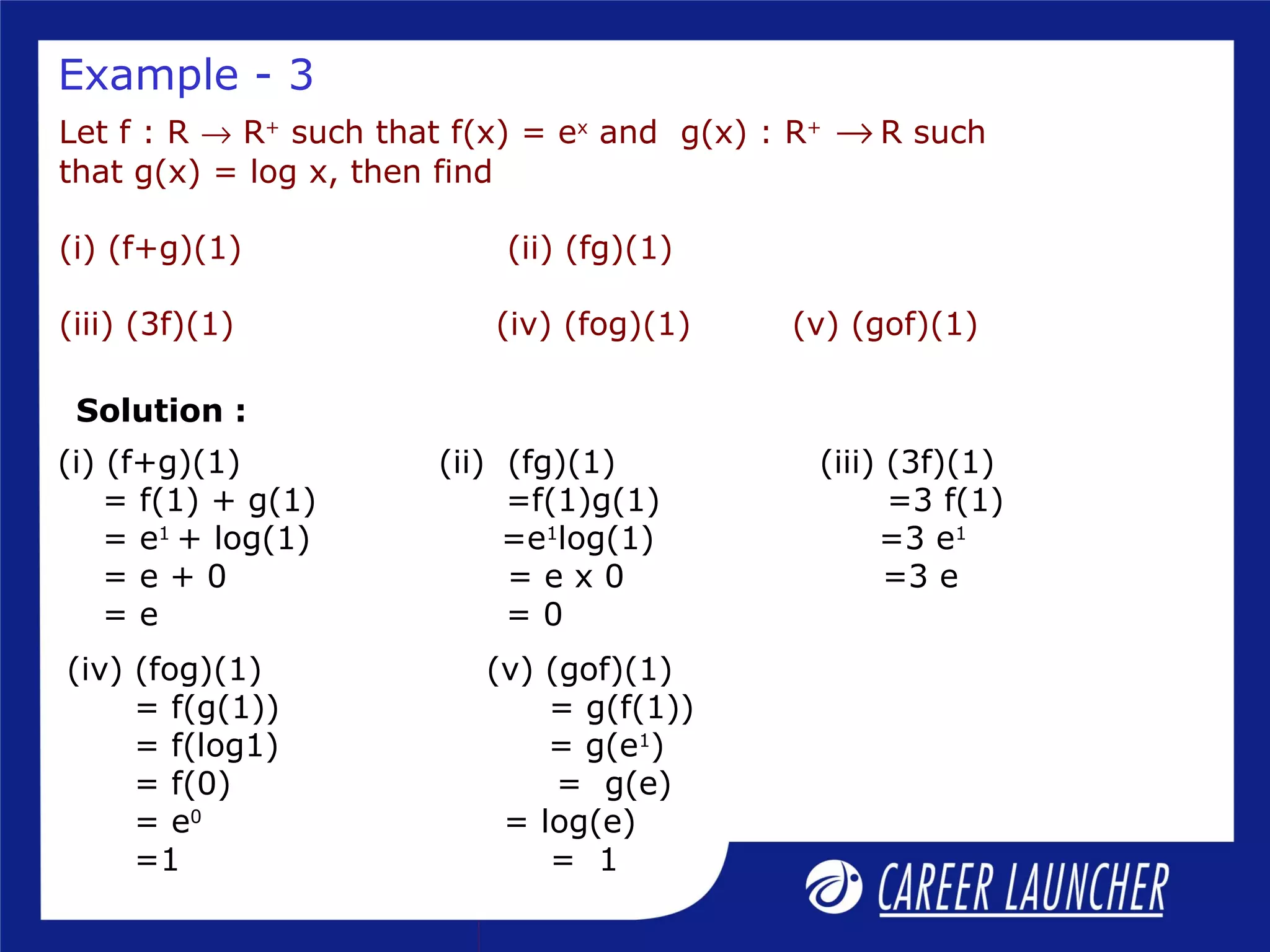 Let f : R → R+
such that f(x) = ex
and g(x) : R+
→ R such
that g(x) = log x, then find
(i) (f+g)(1) (ii) (fg)(1)
(iii) (3f)(1) (iv) (fog)(1) (v) (gof)(1)
(i) (f+g)(1) (ii) (fg)(1) (iii) (3f)(1)
= f(1) + g(1) =f(1)g(1) =3 f(1)
= e1
+ log(1) =e1
log(1) =3 e1
= e + 0 = e x 0 =3 e
= e = 0
Example - 3
Solution :
(iv) (fog)(1) (v) (gof)(1)
= f(g(1)) = g(f(1))
= f(log1) = g(e1
)
= f(0) = g(e)
= e0
= log(e)
=1 = 1
 