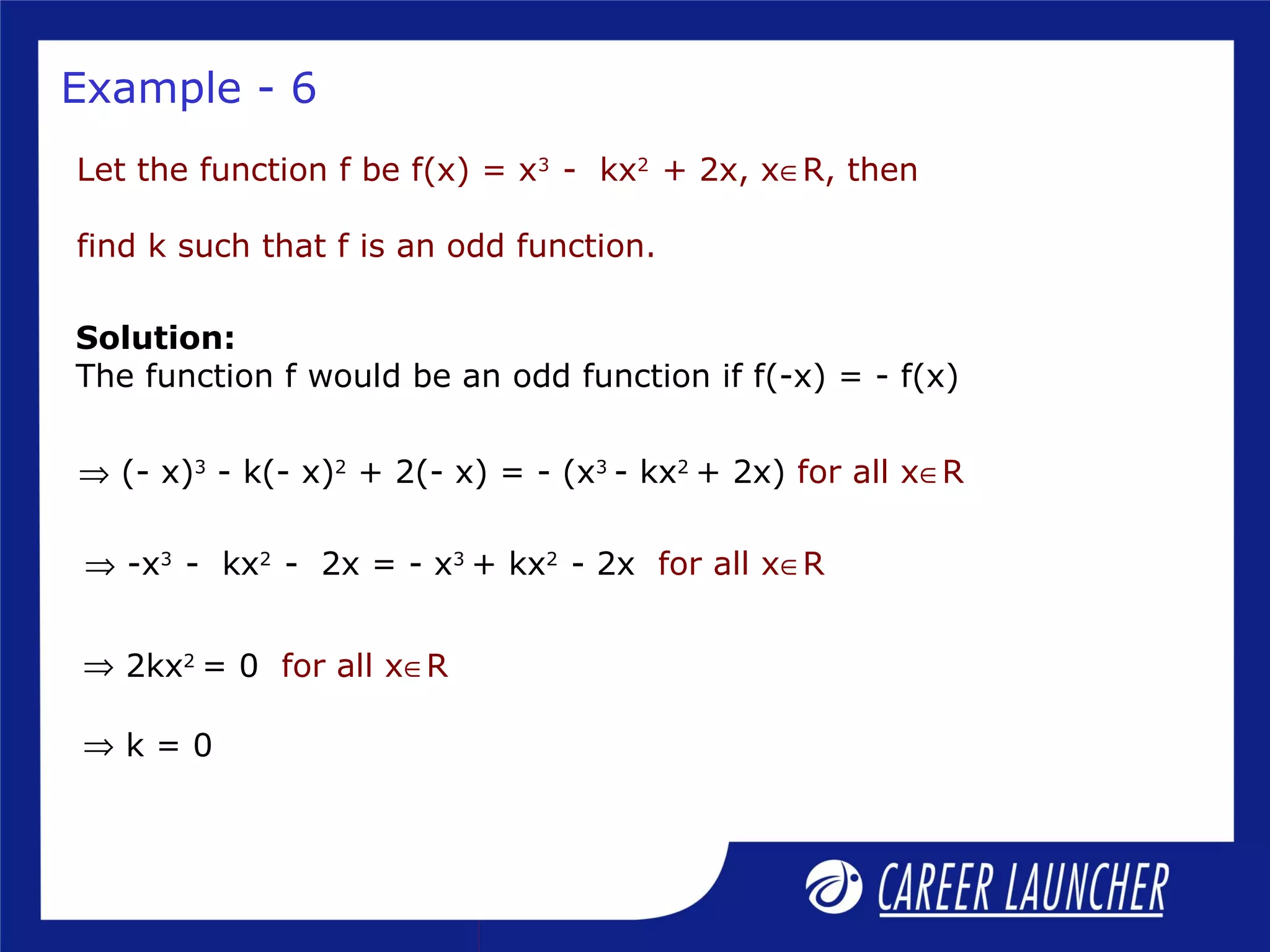 Example - 6
Let the function f be f(x) = x3
- kx2
+ 2x, x∈R, then
find k such that f is an odd function.
Solution:
The function f would be an odd function if f(-x) = - f(x)
⇒ (- x)3
- k(- x)2
+ 2(- x) = - (x3
- kx2
+ 2x) for all x∈R
⇒ 2kx2
= 0 for all x∈R
⇒ k = 0
⇒ -x3
- kx2
- 2x = - x3
+ kx2
- 2x for all x∈R
 
