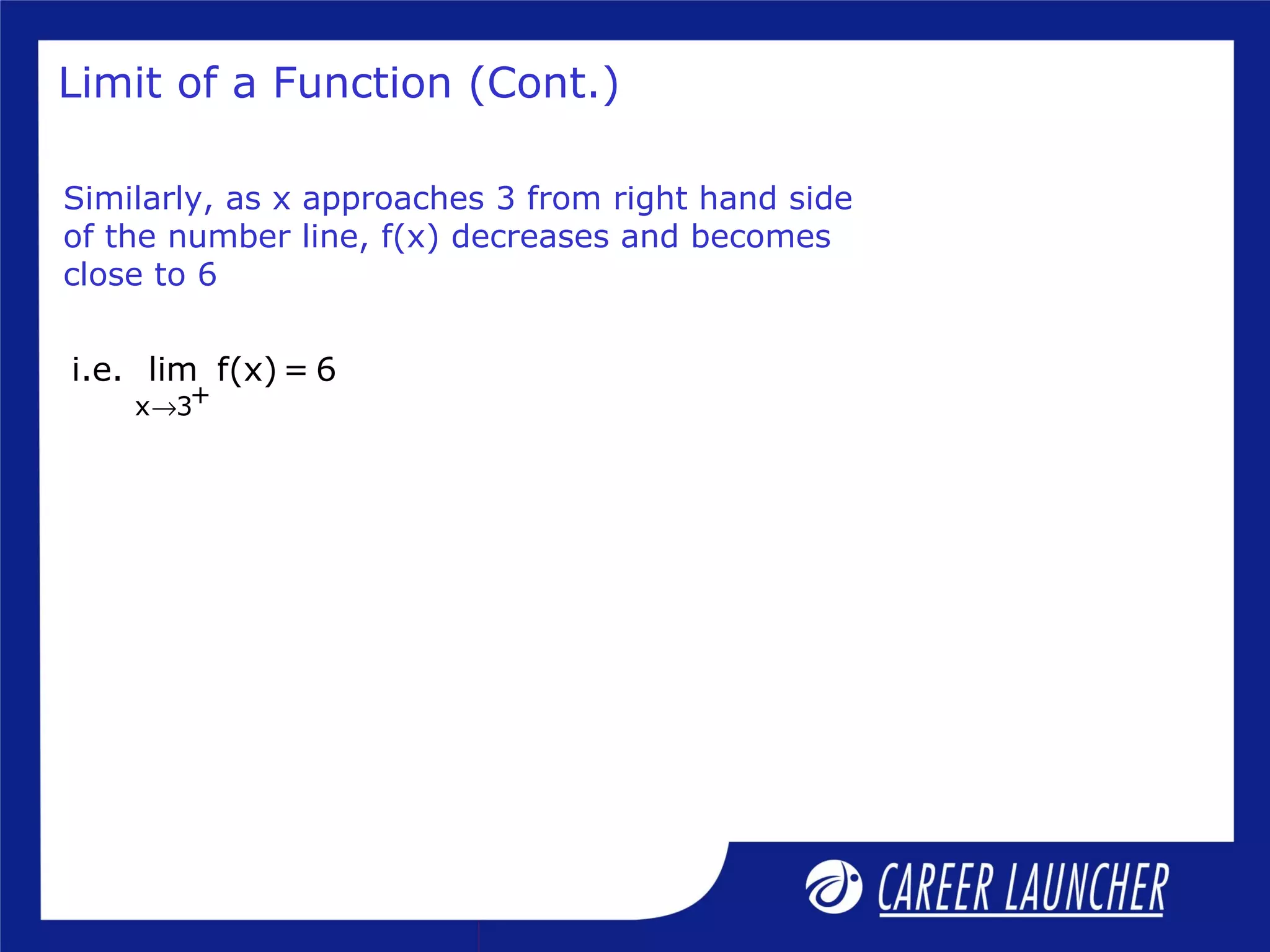 Limit of a Function (Cont.)
Similarly, as x approaches 3 from right hand side
of the number line, f(x) decreases and becomes
close to 6
+x 3
i.e. lim f(x) = 6
→
 