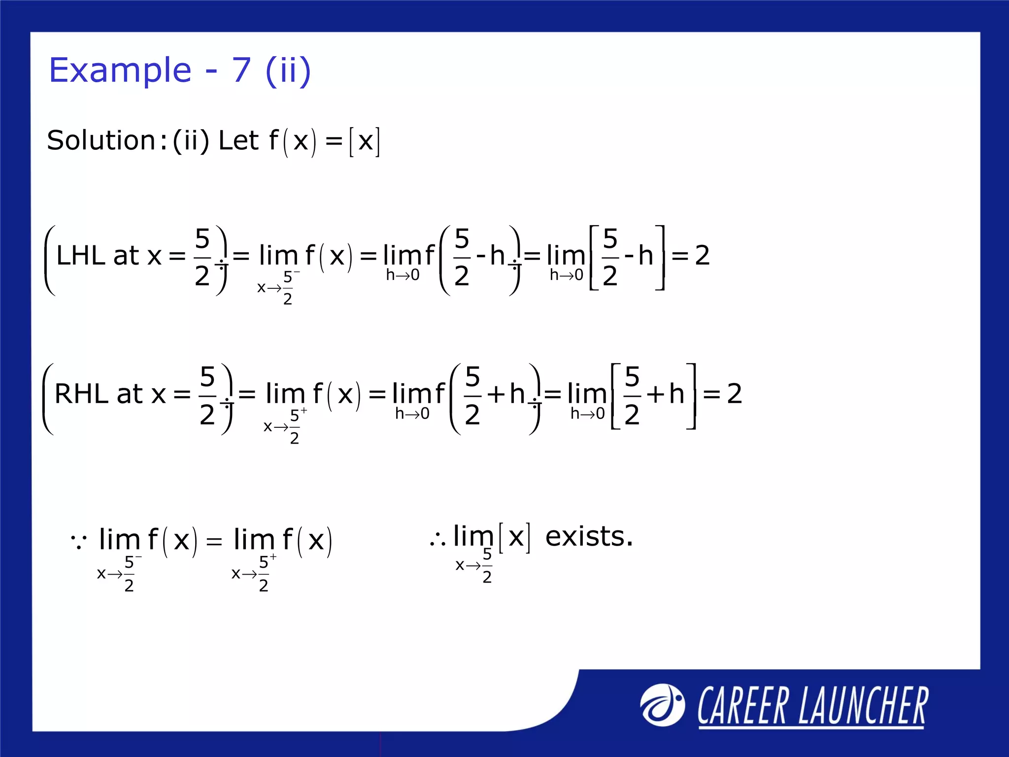 Example - 7 (ii)
( ) [ ]Solution:(ii) Let f x = x
( ) h 0 h 05
x
2
5 5 5
LHL at x = = lim f x =limf -h =lim -h =2
2 2 2− → →
→
     
 ÷  ÷       
( ) h 0 h 05
x
2
5 5 5
RHL at x = = lim f x =limf +h =lim +h =2
2 2 2+ → →
→
     
 ÷  ÷       
( ) ( )5 5
x x
2 2
lim f x lim f x− +
→ →
=Q [ ]5
x
2
lim x exists.
→
∴
 