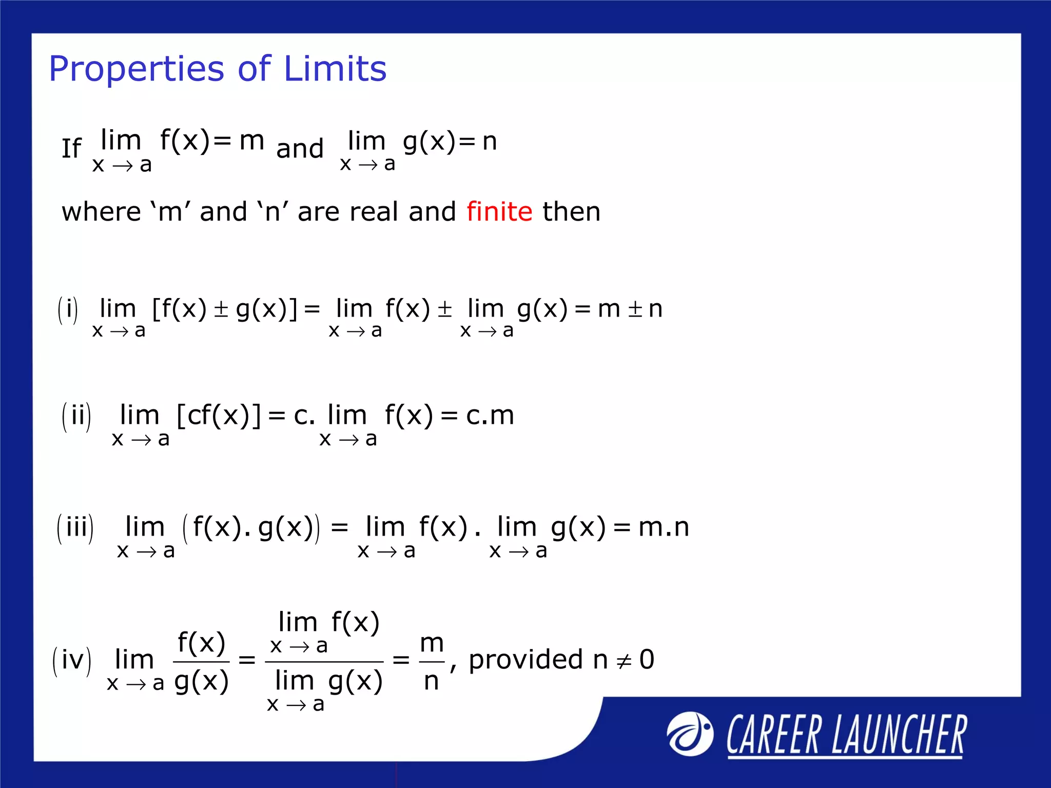 Properties of Limits
( )
x a x a x a
i lim [f(x) g(x)]= lim f(x) lim g(x) = m n
→ → →
± ± ±
( )
x a x a
ii lim [cf(x)]= c. lim f(x) = c.m
→ →
( ) ( )
x a x a x a
iii lim f(x). g(x) = lim f(x) . lim g(x) = m.n
→ → →
( )
x a
x a
x a
lim f(x)
f(x) m
iv lim = = , provided n 0
g(x) lim g(x) n
→
→
→
≠
If and
where ‘m’ and ‘n’ are real and finite then
x a
lim g(x)= n
→x a
lim f(x)= m
→
 