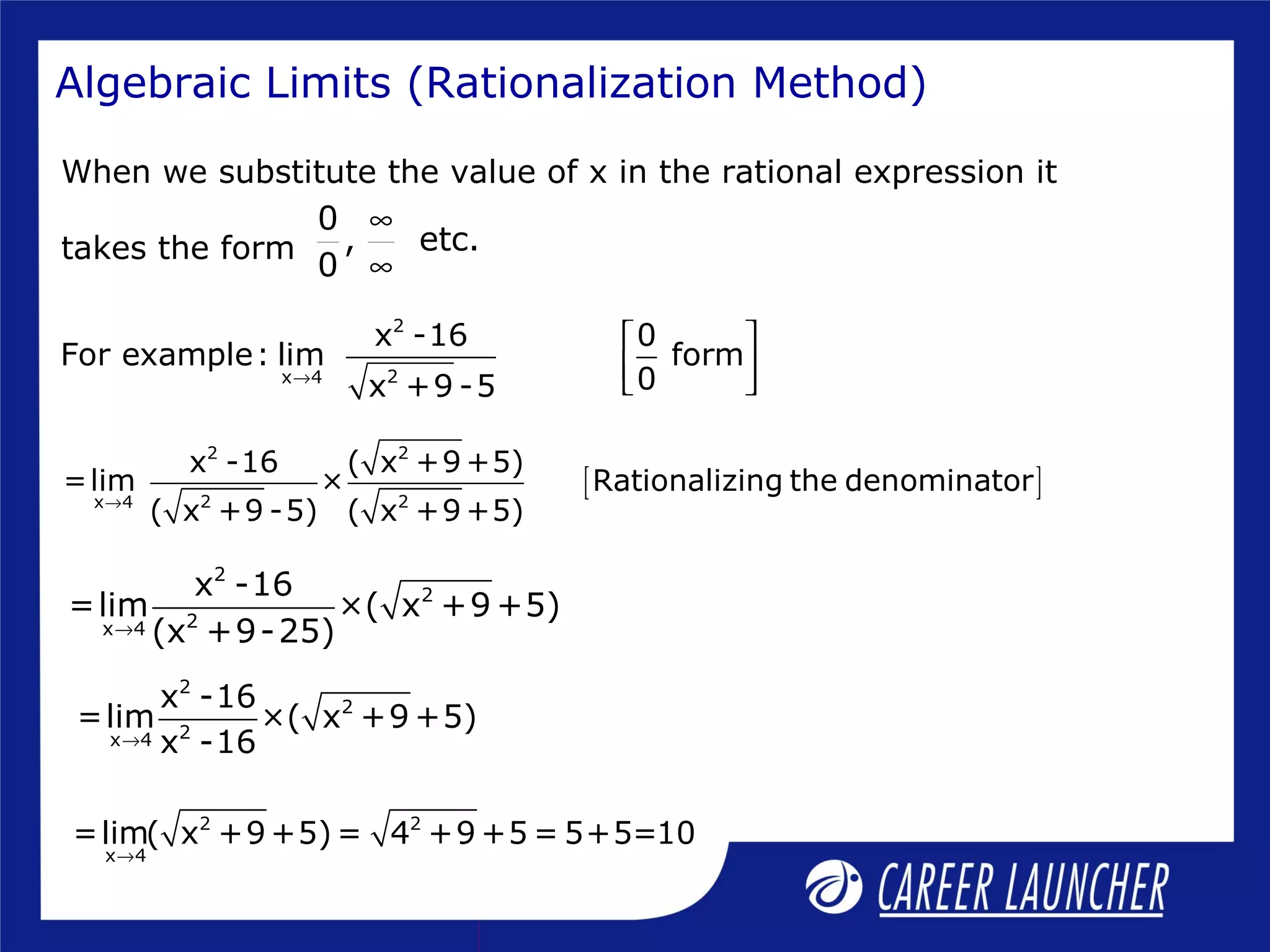 Algebraic Limits (Rationalization Method)
When we substitute the value of x in the rational expression it
takes the form
0
, etc.
0
∞
∞
[ ]
2 2
2 2x 4
x -16 ( x +9 +5)
=lim × Rationalizing the denominator
( x +9 -5) ( x +9 +5)→
2
2
2x 4
x -16
=lim ×( x +9 +5)
(x +9-25)→
2
2
2x 4
x -16
=lim ×( x +9 +5)
x -16→
2 2
x 4
=lim( x +9 +5) = 4 +9 +5 = 5+5=10
→
2
2x 4
x -16 0
For example: lim form
0x +9 -5→
 
  
 