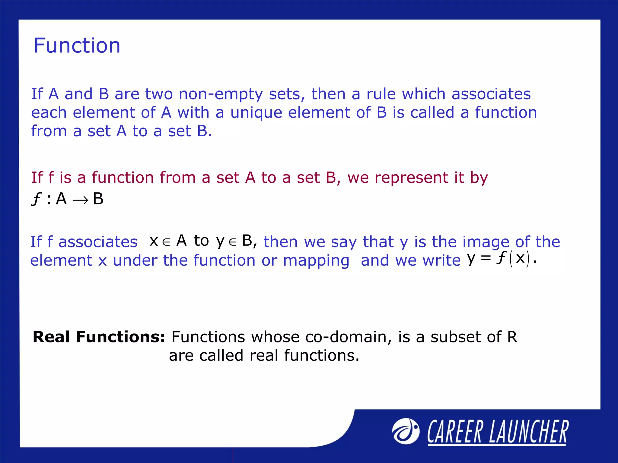 Function
If f is a function from a set A to a set B, we represent it by
ƒ : A B→
If A and B are two non-empty sets, then a rule which associates
each element of A with a unique element of B is called a function
from a set A to a set B.
( )y = ƒ x .
x A to y B,∈ ∈If f associates then we say that y is the image of the
element x under the function or mapping and we write
Real Functions: Functions whose co-domain, is a subset of R
are called real functions.
 