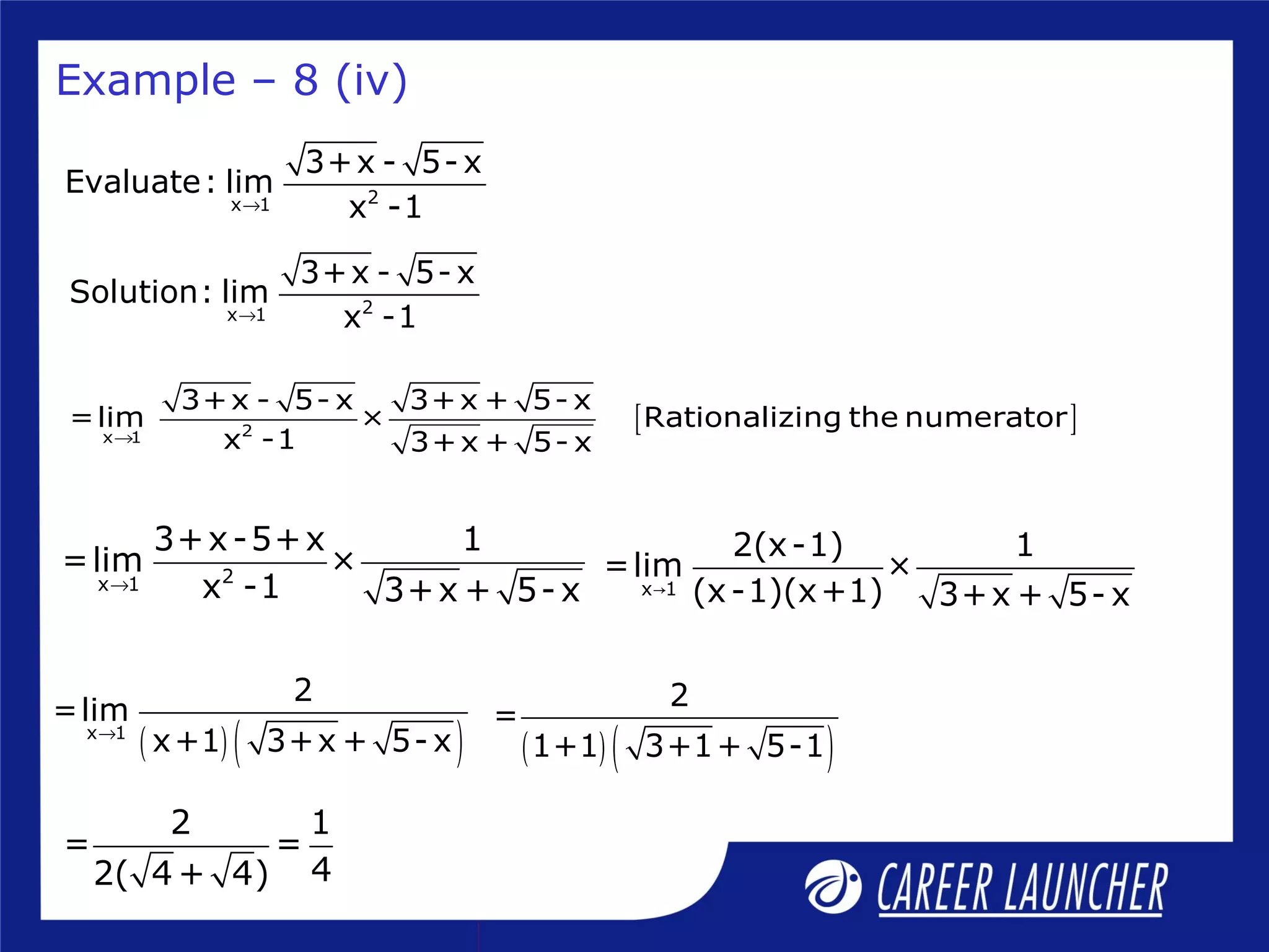 2x 1
3+x - 5- x
Evaluate: lim
x -1→
2x 1
3+x - 5- x
Solution: lim
x -1→
[ ]2x 1
3+x - 5- x 3+x + 5- x
=lim × Rationalizing the numerator
x -1 3+x + 5- x→
Example – 8 (iv)
2x 1
3+x-5+x 1
=lim ×
x -1 3+x + 5-x→ x 1
2(x-1) 1
=lim ×
(x-1)(x+1) 3+x + 5- x→
( ) ( )x 1
2
=lim
x+1 3+x + 5- x→
2 1
= =
42( 4 + 4)
( ) ( )
2
=
1+1 3+1+ 5-1
 