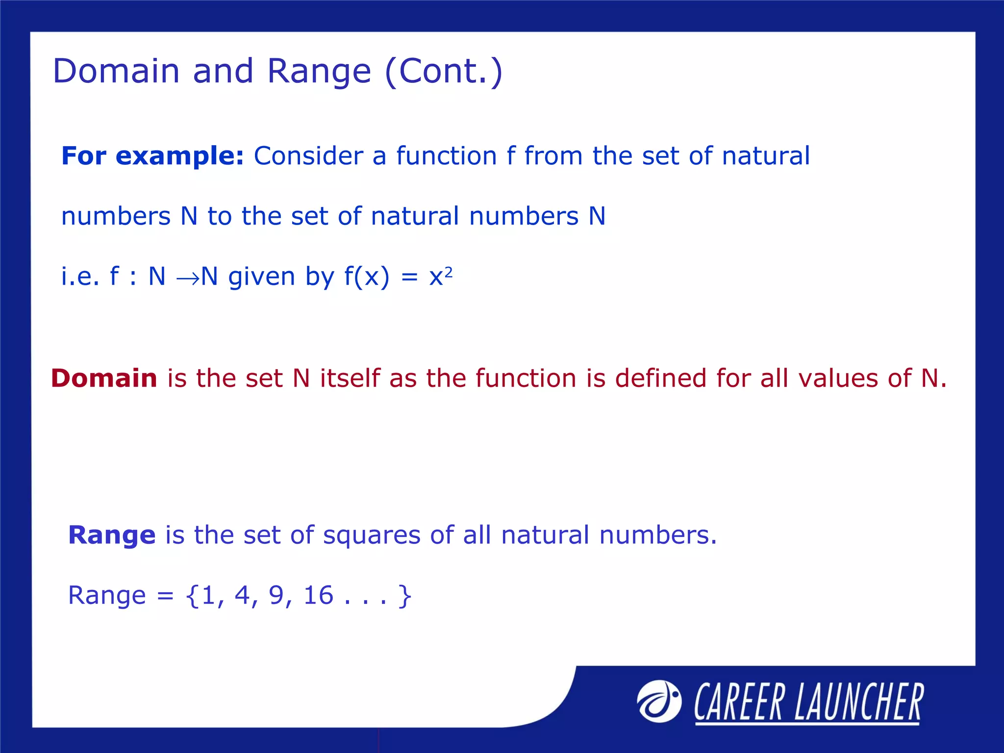 Domain and Range (Cont.)
For example: Consider a function f from the set of natural
numbers N to the set of natural numbers N
i.e. f : N →N given by f(x) = x2
Domain is the set N itself as the function is defined for all values of N.
Range is the set of squares of all natural numbers.
Range = {1, 4, 9, 16 . . . }
 