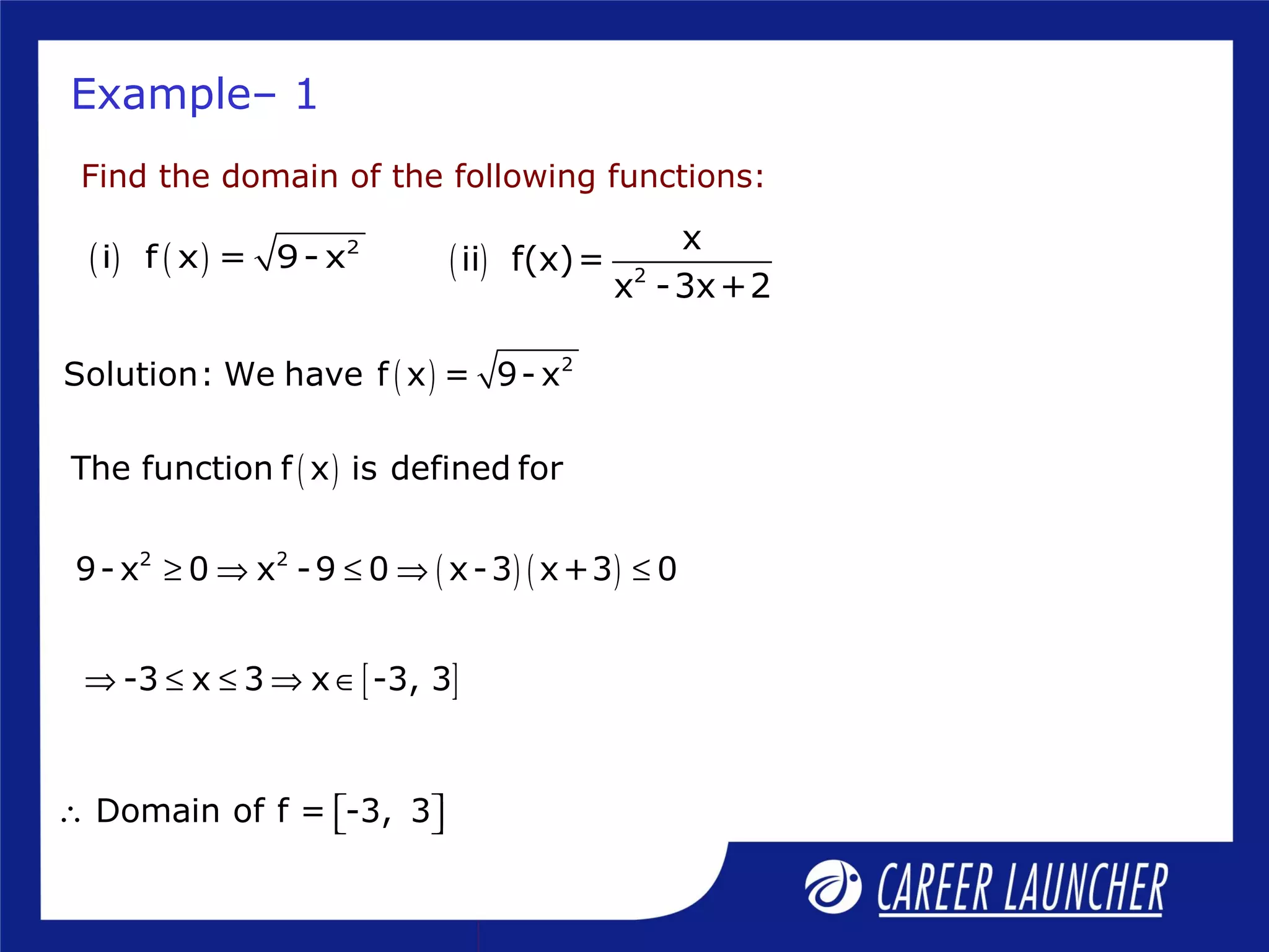 Example– 1
Find the domain of the following functions:
( ) ( ) 2
i f x = 9- x ( ) 2
x
ii f(x)=
x -3x+2
( ) 2
Solution: We have f x = 9- x
( )The function f x is defined for
[ ]-3 x 3 x -3, 3⇒ ≤ ≤ ⇒ ∈
( ) ( )2 2
9- x 0 x -9 0 x-3 x+3 0≥ ⇒ ≤ ⇒ ≤
Domain of f = -3, 3∴   
 