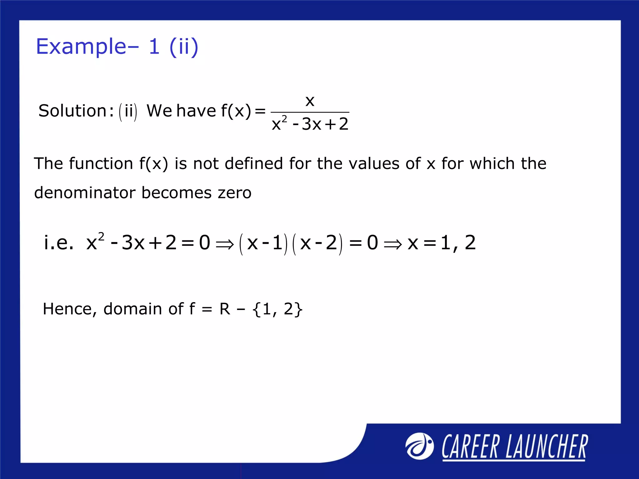 ( ) 2
x
Solution: ii We have f(x)=
x -3x+2
The function f(x) is not defined for the values of x for which the
denominator becomes zero
Hence, domain of f = R – {1, 2}
Example– 1 (ii)
( ) ( )2
i.e. x -3x+2=0 x-1 x-2 =0 x =1, 2⇒ ⇒
 