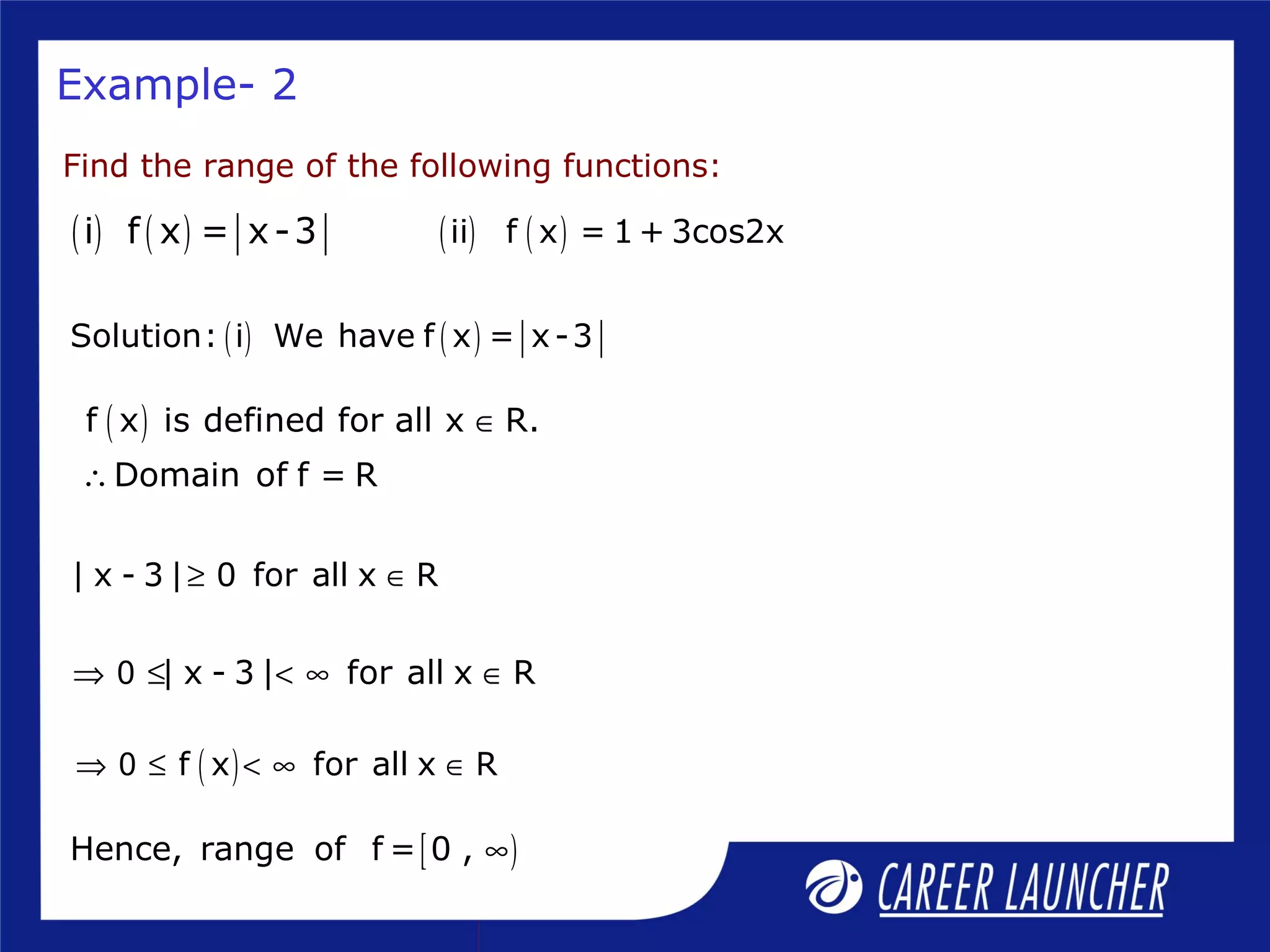 Example- 2
[ )Hence, range of f = 0 , ∞
Find the range of the following functions:
( ) ( )i f x = x-3 ( ) ( )ii f x = 1 + 3cos2x
( ) ( )Solution: i We have f x = x-3
( )f x is defined for all x R.
Domain of f = R
∈
∴
| x - 3 | 0 for all x R≥ ∈
| x - 3 | for all x R0⇒ ≤ < ∞ ∈
( )f x for all x R0⇒ ≤ < ∞ ∈
 