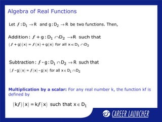 Algebra of Real Functions
1 2Let ƒ :D R and g:D R be two functions. Then,→ →
1 2Addition: ƒ + g: D D R such that∩ →
( ) ( ) ( ) ( ) 1 2ƒ + g x = ƒ x + g x for all x D D∈ ∩
1 2Subtraction: ƒ - g:D D R such that∩ →
( ) ( ) ( ) ( ) 1 2ƒ - g x = ƒ x - g x for all x D D∈ ∩
Multiplication by a scalar: For any real number k, the function kf is
defined by
( ) ( ) ( ) 1kƒ x = kƒ x such that x D∈
 