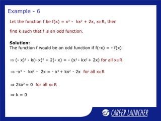 Example - 6
Let the function f be f(x) = x3
- kx2
+ 2x, x∈R, then
find k such that f is an odd function.
Solution:
The function f would be an odd function if f(-x) = - f(x)
⇒ (- x)3
- k(- x)2
+ 2(- x) = - (x3
- kx2
+ 2x) for all x∈R
⇒ 2kx2
= 0 for all x∈R
⇒ k = 0
⇒ -x3
- kx2
- 2x = - x3
+ kx2
- 2x for all x∈R
 