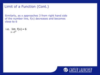 Limit of a Function (Cont.)
Similarly, as x approaches 3 from right hand side
of the number line, f(x) decreases and becomes
close to 6
+x 3
i.e. lim f(x) = 6
→
 