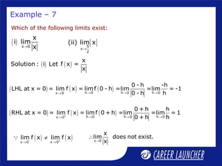 Example – 7
Which of the following limits exist:
( ) x 0
x
i lim
x→
[ ]5
x
2
(ii) lim x
→
( ) ( )
x
Solution : i Let f x =
x
( ) ( ) ( )- h 0 h 0 h 0x 0
0 - h -h
LHL at x = 0 = lim f x = limf 0 - h =lim =lim = -1
0 - h h→ → →→
( ) ( ) ( )+ h 0 h 0 h 0x 0
0 + h h
RHL at x = 0 = lim f x = limf 0 + h =lim =lim = 1
0 + h h→ → →→
( ) ( )- +
x 0 x 0
lim f x lim f x
→ →
≠Q x 0
x
lim does not exist.
x→
∴
 