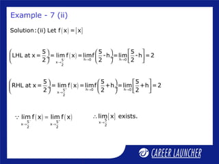 Example - 7 (ii)
( ) [ ]Solution:(ii) Let f x = x
( ) h 0 h 05
x
2
5 5 5
LHL at x = = lim f x =limf -h =lim -h =2
2 2 2− → →
→
     
 ÷  ÷       
( ) h 0 h 05
x
2
5 5 5
RHL at x = = lim f x =limf +h =lim +h =2
2 2 2+ → →
→
     
 ÷  ÷       
( ) ( )5 5
x x
2 2
lim f x lim f x− +
→ →
=Q [ ]5
x
2
lim x exists.
→
∴
 