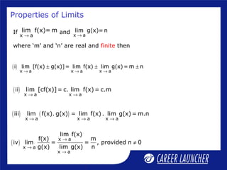 Properties of Limits
( )
x a x a x a
i lim [f(x) g(x)]= lim f(x) lim g(x) = m n
→ → →
± ± ±
( )
x a x a
ii lim [cf(x)]= c. lim f(x) = c.m
→ →
( ) ( )
x a x a x a
iii lim f(x). g(x) = lim f(x) . lim g(x) = m.n
→ → →
( )
x a
x a
x a
lim f(x)
f(x) m
iv lim = = , provided n 0
g(x) lim g(x) n
→
→
→
≠
If and
where ‘m’ and ‘n’ are real and finite then
x a
lim g(x)= n
→x a
lim f(x)= m
→
 