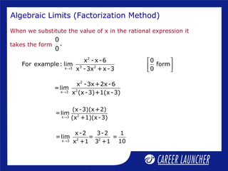 Algebraic Limits (Factorization Method)
When we substitute the value of x in the rational expression it
takes the form
0
.
0
2
2x 3
x -3x+2x-6
=lim
x (x-3)+1(x-3)→
2x 3
(x-3)(x+2)
=lim
(x +1)(x-3)→
2 2x 3
x-2 3-2 1
=lim = =
10x +1 3 +1→
2
3 2x 3
x -x-6 0
For example: lim form
0x -3x +x-3→
 
  
 